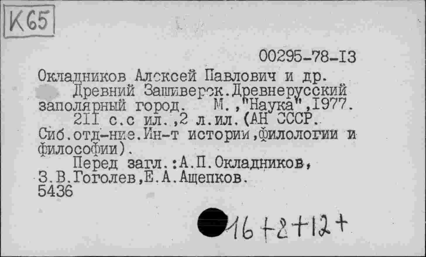 ﻿KG5
00295-78-13
Окладников Алексей Павлович и др.
Древний Защиверск.Древнерусский заполярный город. М./Наука ,1977.
211 с.с ил. ,2 л.ил. (АН СССР..
Сйб.отд-ние.Ин-т истории»филологии и философии).
Перед загл.:А.П.Окладников ♦ 3.В.Гоголев,Е.А.Ащепков.
5436